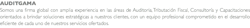 AUDITGAMA Somos una firma global con amplia experiencia en las áreas de Auditoria, Tributación Fiscal, Consultoría y Capacitaciones orientados a brindar soluciones estratégicas a nuestros clientes, con un equipo profesional comprometido en el desarrollo eficiente de cada uno de nuestros servicios ofertados.