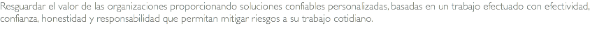 Resguardar el valor de las organizaciones proporcionando soluciones confiables personalizadas, basadas en un trabajo efectuado con efectividad, confianza, honestidad y responsabilidad que permitan mitigar riesgos a su trabajo cotidiano.