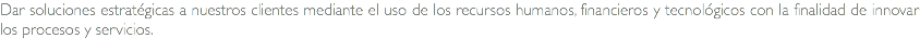 Dar soluciones estratégicas a nuestros clientes mediante el uso de los recursos humanos, financieros y tecnológicos con la finalidad de innovar los procesos y servicios.
