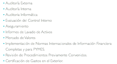 Auditoría Externa Auditoría Interna Auditoria Informática Evaluación del Control Interno Aseguramiento Informes de Lavado de Activos Mercado de Valores Implementación de Normas Internacionales de Información Financiera Completas y para PYMES. Revisión de Procedimientos Previamente Convenidos. Certificación de Gastos en el Exterior.