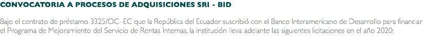 CONVOCATORIA A PROCESOS DE ADQUISICIONES SRI - BID Bajo el contrato de préstamo 3325/OC–EC que la República del Ecuador suscribió con el Banco Interamericano de Desarrollo para financiar el Programa de Mejoramiento del Servicio de Rentas Internas, la institución lleva adelante las siguientes licitaciones en el año 2020: