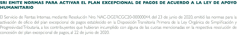 SRI EMITE NORMAS PARA ACTIVAR EL PLAN EXCEPCIONAL DE PAGOS DE ACUERDO A LA LEY DE APOYO HUMANITARIO El Servicio de Rentas Internas, mediante Resolución Nro. NAC-DGERCGC20-00000044, del 23 de junio de 2020, emitió las normas para la activación de oficio del plan excepcional de pagos establecido en la Disposición Transitoria Primera de la Ley Orgánica de Simplificación y Progresividad Tributaria, a los contribuyentes que hubieran incumplido con alguna de las cuotas mencionadas en la respectiva resolución de concesión del plan excepcional de pagos, al 22 de junio de 2020.