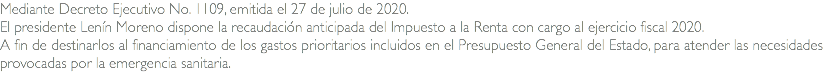 Mediante Decreto Ejecutivo No. 1109, emitida el 27 de julio de 2020. El presidente Lenín Moreno dispone la recaudación anticipada del Impuesto a la Renta con cargo al ejercicio fiscal 2020. A fin de destinarlos al financiamiento de los gastos prioritarios incluidos en el Presupuesto General del Estado, para atender las necesidades provocadas por la emergencia sanitaria.