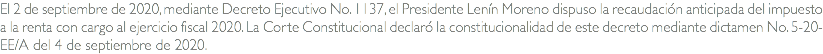 El 2 de septiembre de 2020, mediante Decreto Ejecutivo No. 1137, el Presidente Lenín Moreno dispuso la recaudación anticipada del impuesto a la renta con cargo al ejercicio fiscal 2020. La Corte Constitucional declaró la constitucionalidad de este decreto mediante dictamen No. 5-20-EE/A del 4 de septiembre de 2020.